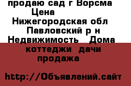 продаю сад г.Ворсма › Цена ­ 450 000 - Нижегородская обл., Павловский р-н Недвижимость » Дома, коттеджи, дачи продажа   